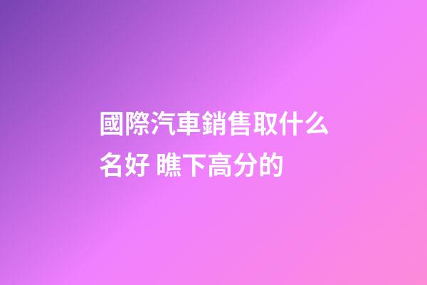 國際汽車銷售取什么名好 瞧下高分的-第1張-公司起名-玄機派
